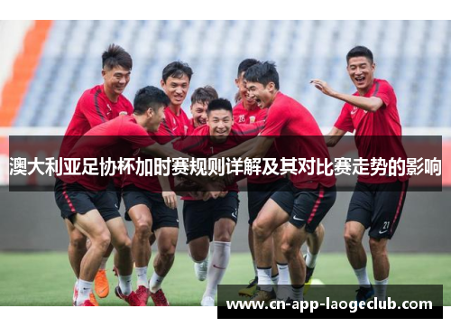 澳大利亚足协杯加时赛规则详解及其对比赛走势的影响 澳大利亚足协杯加时赛规则详解及其对比赛走势的影响