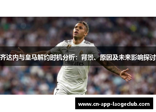 齐达内与皇马解约时机分析：背景、原因及未来影响探讨