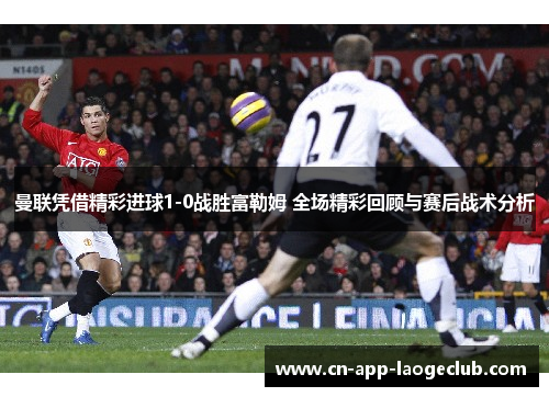 曼联凭借精彩进球1-0战胜富勒姆 全场精彩回顾与赛后战术分析 曼联凭借精彩进球1-0战胜富勒姆 全场精彩回顾与赛后战术分析